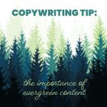 A graphic with layered silhouettes of evergreen trees in shades of green and blue. The text at the top reads ‘Copywriting Tip:’ and below it says ‘the importance of evergreen content’ in a cursive font.